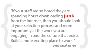 “If your staff are so bored they are spending hours downloading junk from the internet, then you should look at your selection process and more importantly at the work you are engaging in and the culture that exists. Build a more exciting place to work!”