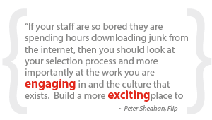 “If your staff are so bored they are spending hours downloading junk from the internet, then you should look at your selection process and more importantly at the work you are engaging in and the culture that exists. Build a more excitingplace to work!”