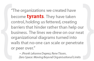 “The organizations we created have become tyrants. They have taken control, holding us fettered, creating barriers that hinder rather than help our business. The lines we drew on our neat organizational diagrams turned into walls that no-one can scale or penetrate or peer over.”