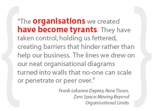 “The organisations we created have become tyrants. They have taken control, holding us fettered, creating barriers that hinder rather than help our business. The lines we drew on our neat organisational diagrams turned into walls that no-one can scale or penetrate or peer over.” 